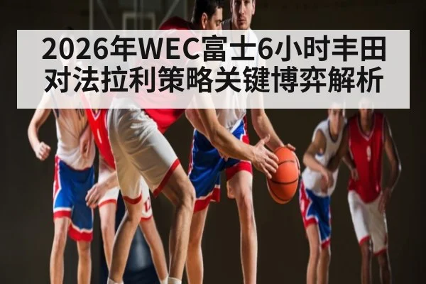 2026年WEC富士6小时丰田对法拉利策略关键博弈解析（kaiyun）